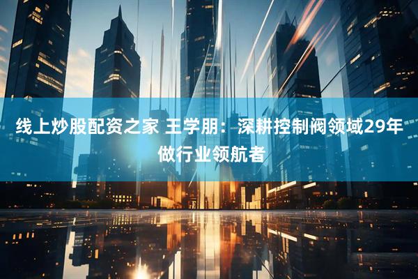 线上炒股配资之家 王学朋：深耕控制阀领域29年 做行业领航者
