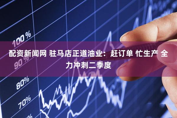 配资新闻网 驻马店正道油业：赶订单 忙生产 全力冲刺二季度