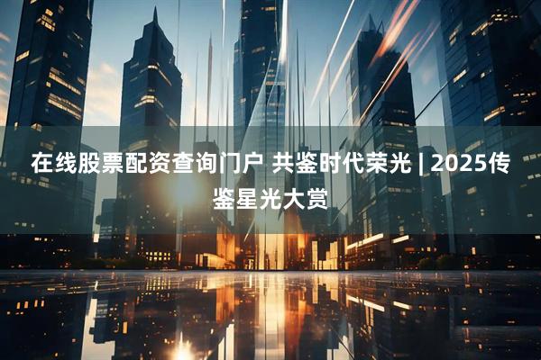 在线股票配资查询门户 共鉴时代荣光 | 2025传鉴星光大赏