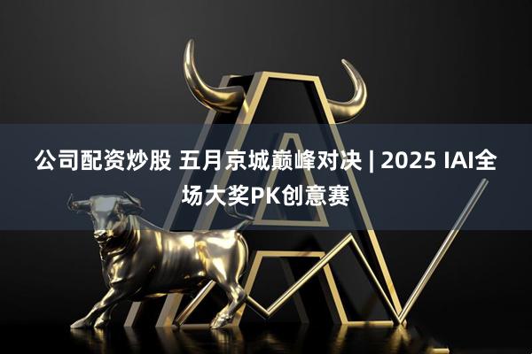 公司配资炒股 五月京城巅峰对决 | 2025 IAI全场大奖PK创意赛