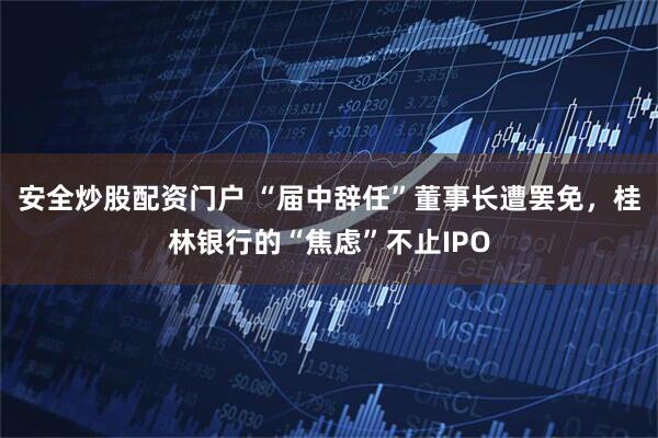 安全炒股配资门户 “届中辞任”董事长遭罢免，桂林银行的“焦虑”不止IPO