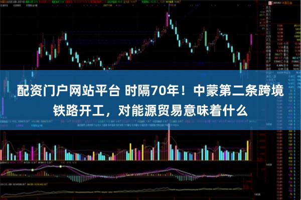 配资门户网站平台 时隔70年！中蒙第二条跨境铁路开工，对能源贸易意味着什么
