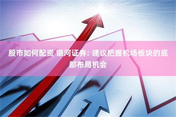 股市如何配资 银河证券: 建议把握机场板块的底部布局机会