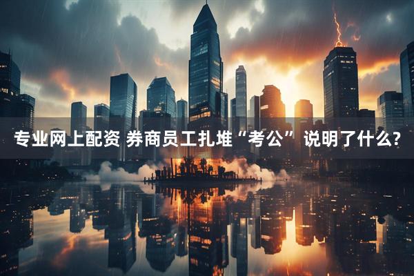 专业网上配资 券商员工扎堆“考公” 说明了什么?