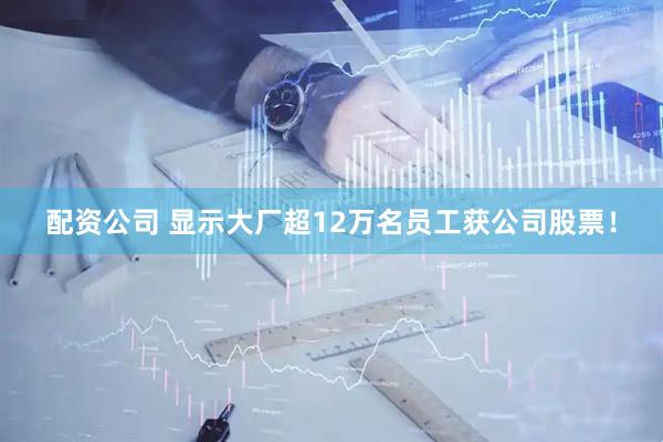 配资公司 显示大厂超12万名员工获公司股票！
