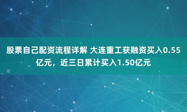 股票自己配资流程详解 大连重工获融资买入0.55亿元，近三日累计买入1.50亿元