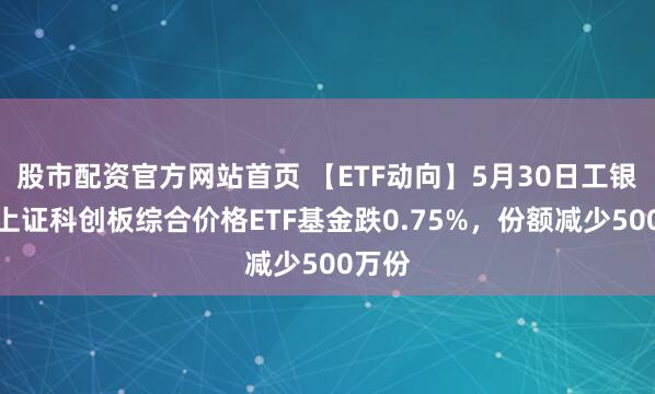 股市配资官方网站首页 【ETF动向】5月30日工银瑞信上证科创板综合价格ETF基金跌0.75%，份额减少500万份