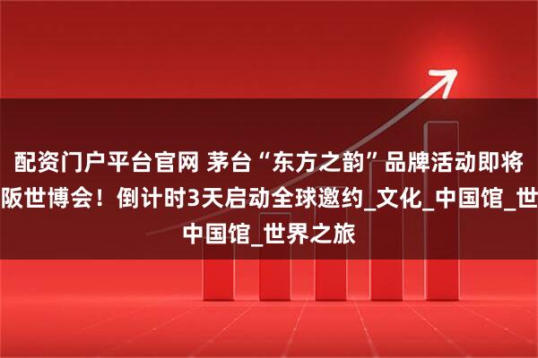 配资门户平台官网 茅台“东方之韵”品牌活动即将亮相大阪世博会！倒计时3天启动全球邀约_文化_中国馆_世界之旅