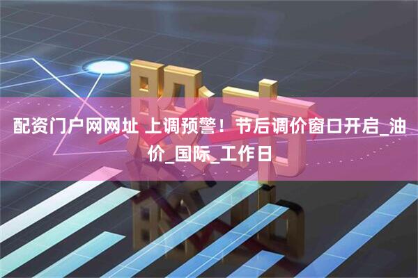 配资门户网网址 上调预警！节后调价窗口开启_油价_国际_工作日