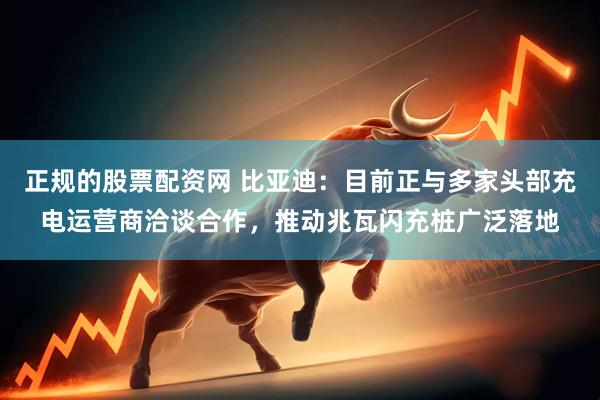 正规的股票配资网 比亚迪：目前正与多家头部充电运营商洽谈合作，推动兆瓦闪充桩广泛落地