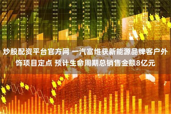 炒股配资平台官方网 一汽富维获新能源品牌客户外饰项目定点 预计生命周期总销售金额8亿元