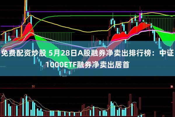 免费配资炒股 5月28日A股融券净卖出排行榜：中证1000ETF融券净卖出居首