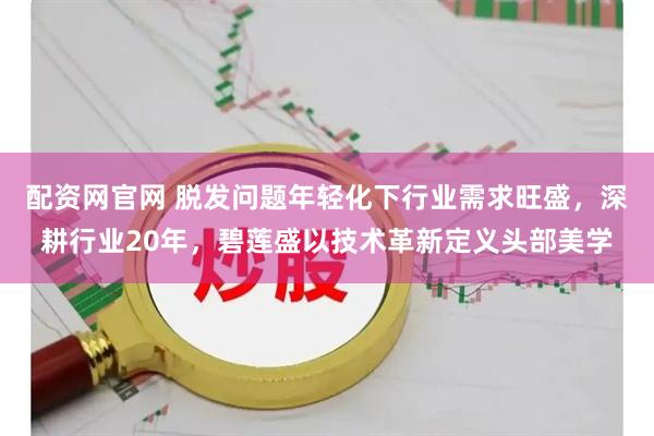 配资网官网 脱发问题年轻化下行业需求旺盛，深耕行业20年，碧莲盛以技术革新定义头部美学