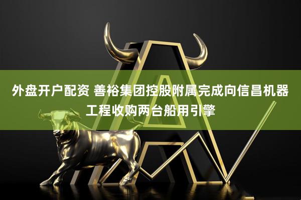 外盘开户配资 善裕集团控股附属完成向信昌机器工程收购两台船用引擎