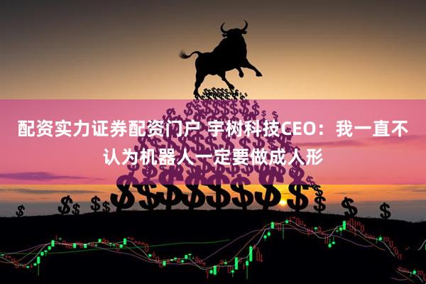 配资实力证券配资门户 宇树科技CEO：我一直不认为机器人一定要做成人形
