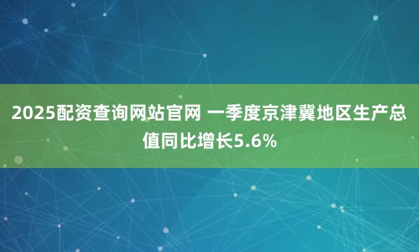2025配资查询网站官网 一季度京津冀地区生产总值同比增长5.6%