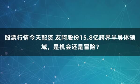 股票行情今天配资 友阿股份15.8亿跨界半导体领域，是机会还是冒险？