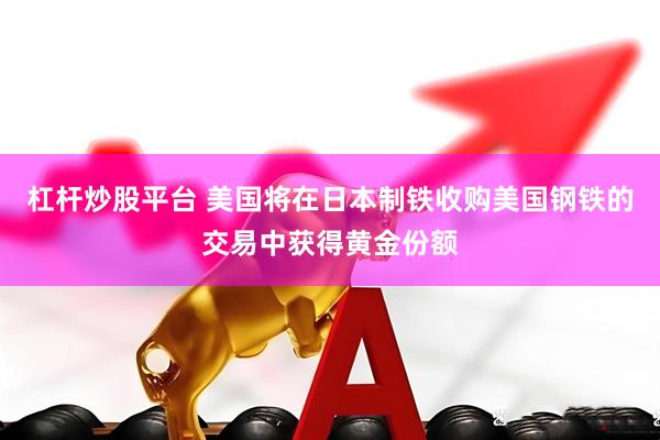 杠杆炒股平台 美国将在日本制铁收购美国钢铁的交易中获得黄金份额