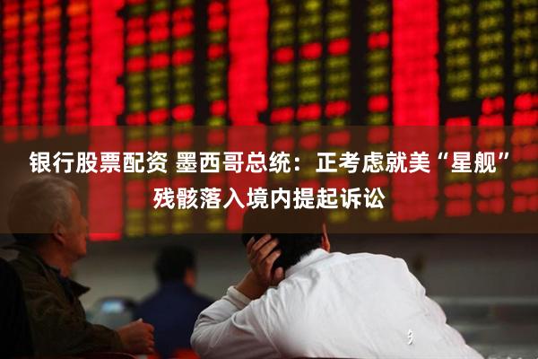 银行股票配资 墨西哥总统：正考虑就美“星舰”残骸落入境内提起诉讼