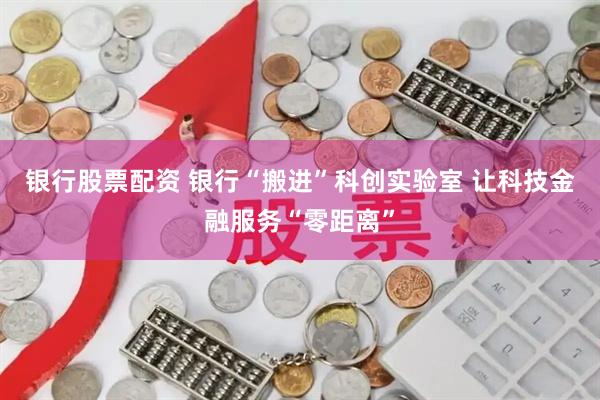 银行股票配资 银行“搬进”科创实验室 让科技金融服务“零距离”