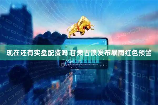 现在还有实盘配资吗 甘肃古浪发布暴雨红色预警