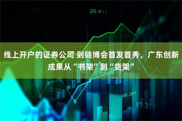 线上开户的证券公司 到链博会首发首秀，广东创新成果从“书架”到“货架”
