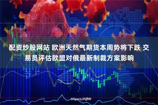 配资炒股网站 欧洲天然气期货本周势将下跌 交易员评估欧盟对俄最新制裁方案影响