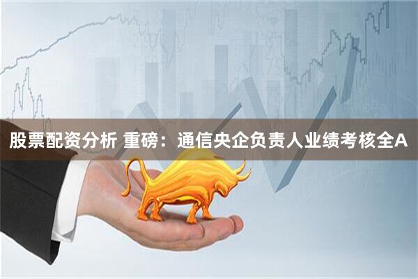 股票配资分析 重磅：通信央企负责人业绩考核全A