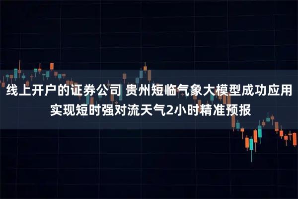 线上开户的证券公司 贵州短临气象大模型成功应用 实现短时强对流天气2小时精准预报