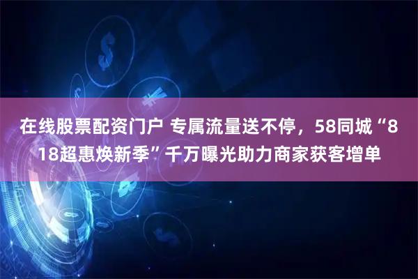 在线股票配资门户 专属流量送不停，58同城“818超惠焕新季”千万曝光助力商家获客增单