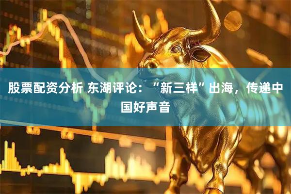 股票配资分析 东湖评论：“新三样”出海，传递中国好声音
