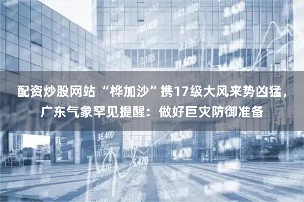 配资炒股网站 “桦加沙”携17级大风来势凶猛，广东气象罕见提醒：做好巨灾防御准备