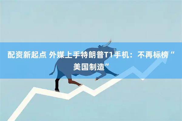 配资新起点 外媒上手特朗普T1手机：不再标榜“美国制造”
