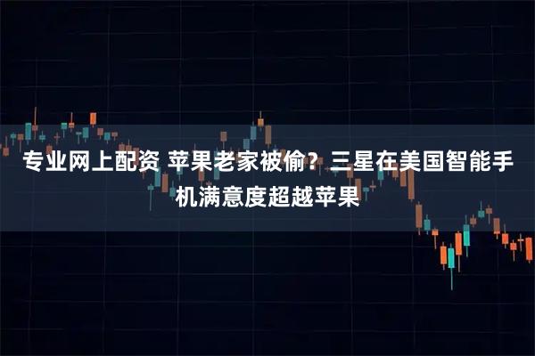 专业网上配资 苹果老家被偷？三星在美国智能手机满意度超越苹果