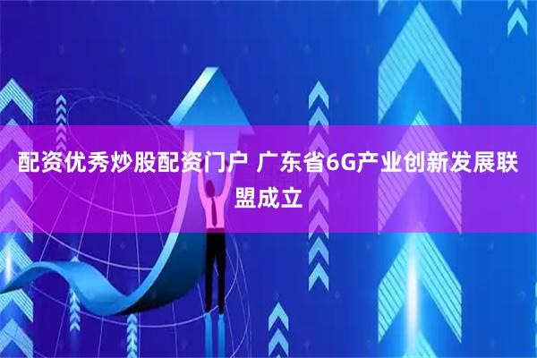 配资优秀炒股配资门户 广东省6G产业创新发展联盟成立