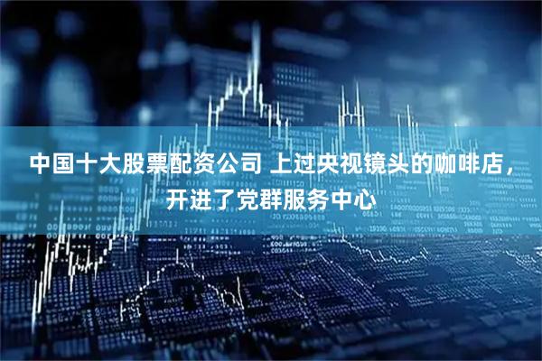 中国十大股票配资公司 上过央视镜头的咖啡店，开进了党群服务中心