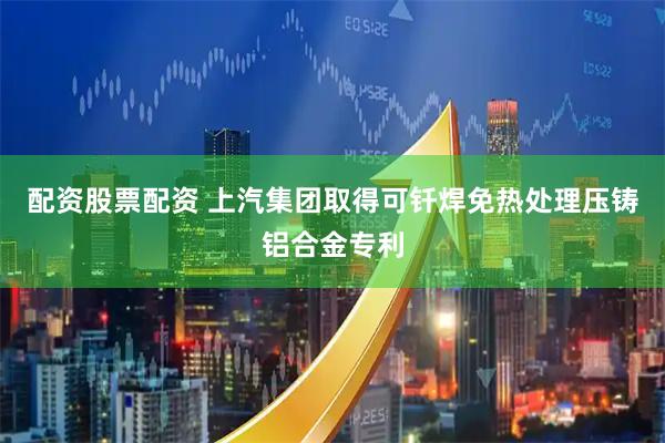 配资股票配资 上汽集团取得可钎焊免热处理压铸铝合金专利