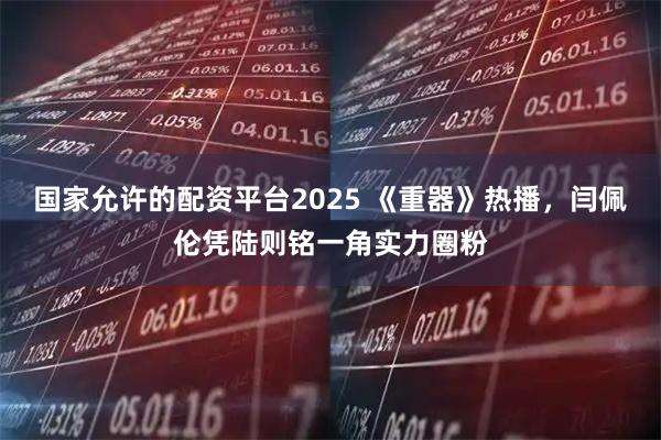 国家允许的配资平台2025 《重器》热播，闫佩伦凭陆则铭一角实力圈粉