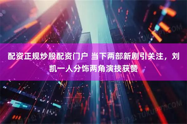 配资正规炒股配资门户 当下两部新剧引关注，刘凯一人分饰两角演技获赞