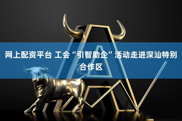 网上配资平台 工会“引智助企”活动走进深汕特别合作区
