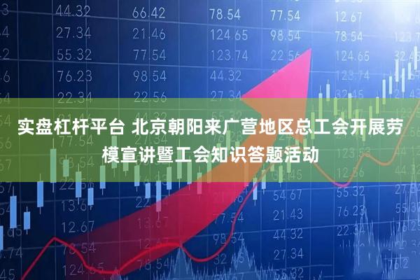 实盘杠杆平台 北京朝阳来广营地区总工会开展劳模宣讲暨工会知识答题活动
