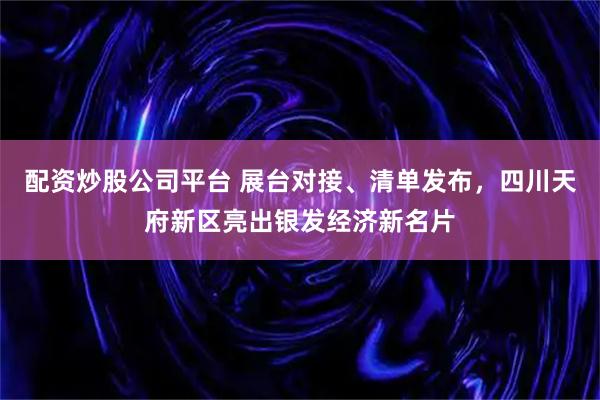配资炒股公司平台 展台对接、清单发布，四川天府新区亮出银发经济新名片